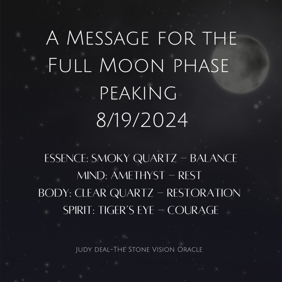 A message for the Full Moon phase peaking 8/19/2024 Essense: Smoky Quartz - Balance Mind: Amethyst - Rest Body: Clear Quartz - Restoration Spirit: Tiger's Eye - Courage